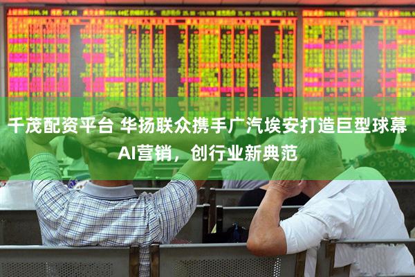 千茂配资平台 华扬联众携手广汽埃安打造巨型球幕AI营销，创行业新典范