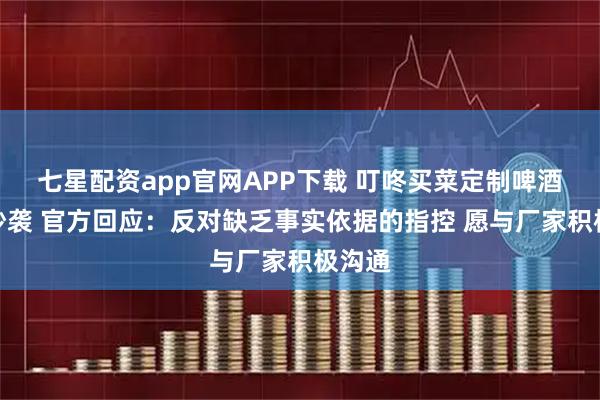 七星配资app官网APP下载 叮咚买菜定制啤酒被曝抄袭 官方回应：反对缺乏事实依据的指控 愿与厂家积极沟通