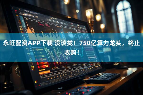 永旺配资APP下载 没谈拢！750亿算力龙头，终止收购！