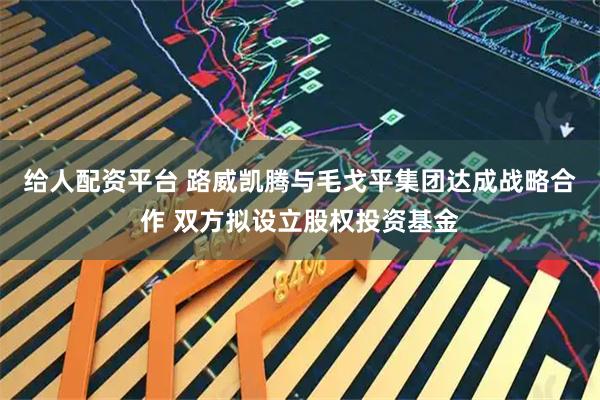 给人配资平台 路威凯腾与毛戈平集团达成战略合作 双方拟设立股权投资基金