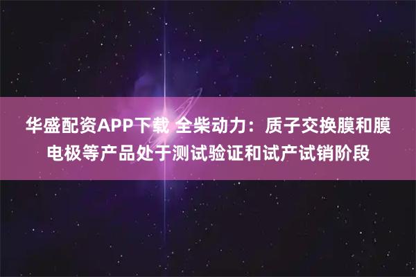 华盛配资APP下载 全柴动力：质子交换膜和膜电极等产品处于测试验证和试产试销阶段
