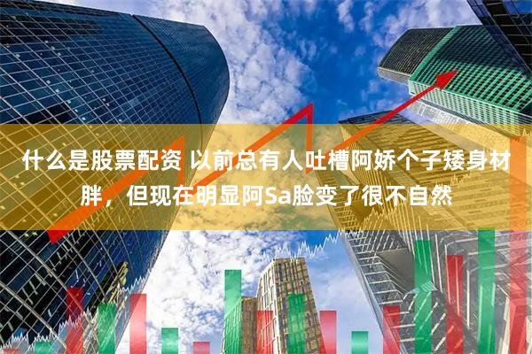 什么是股票配资 以前总有人吐槽阿娇个子矮身材胖，但现在明显阿Sa脸变了很不自然