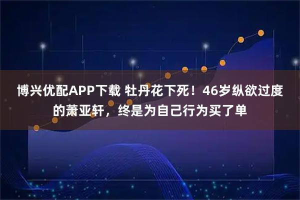 博兴优配APP下载 牡丹花下死！46岁纵欲过度的萧亚轩，终是为自己行为买了单