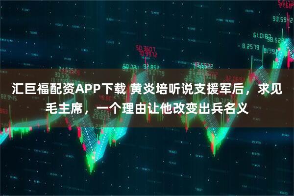汇巨福配资APP下载 黄炎培听说支援军后，求见毛主席，一个理由让他改变出兵名义