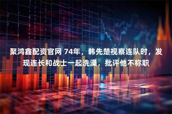 聚鸿鑫配资官网 74年，韩先楚视察连队时，发现连长和战士一起洗澡，批评他不称职