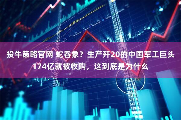 投牛策略官网 蛇吞象？生产歼20的中国军工巨头174亿就被收购，这到底是为什么