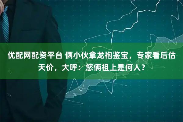 优配网配资平台 俩小伙拿龙袍鉴宝，专家看后估天价，大呼：您俩祖上是何人？