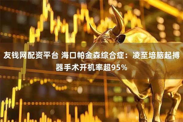 友钱网配资平台 海口帕金森综合症：凌至培脑起搏器手术开机率超95%