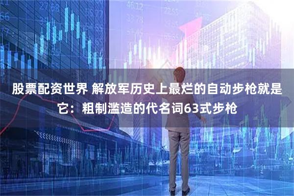 股票配资世界 解放军历史上最烂的自动步枪就是它：粗制滥造的代名词63式步枪