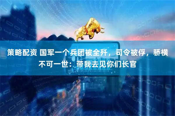 策略配资 国军一个兵团被全歼，司令被俘，骄横不可一世：带我去见你们长官