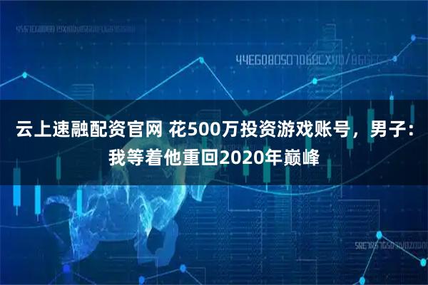 云上速融配资官网 花500万投资游戏账号，男子：我等着他重回2020年巅峰