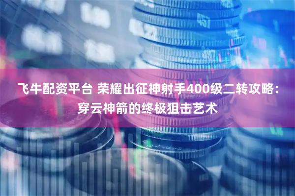 飞牛配资平台 荣耀出征神射手400级二转攻略：穿云神箭的终极狙击艺术