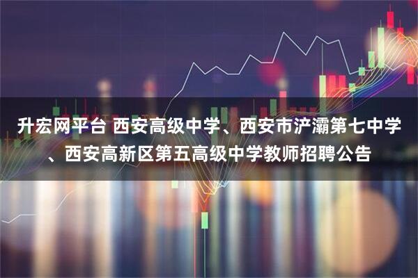 升宏网平台 西安高级中学、西安市浐灞第七中学、西安高新区第五高级中学教师招聘公告