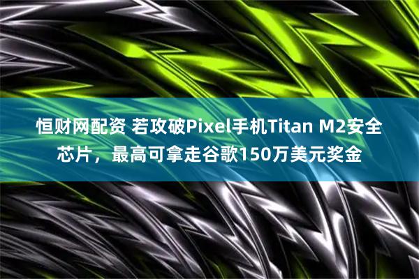 恒财网配资 若攻破Pixel手机Titan M2安全芯片，最高可拿走谷歌150万美元奖金