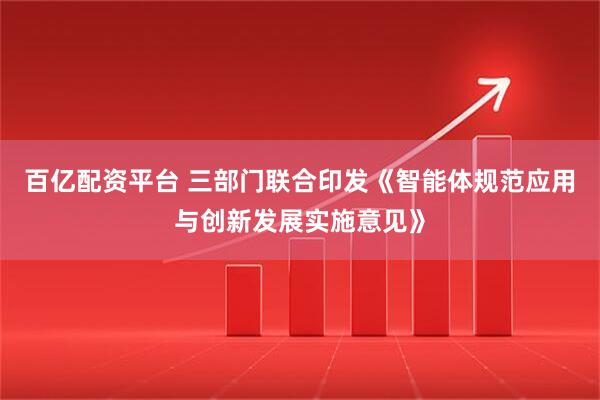 百亿配资平台 三部门联合印发《智能体规范应用与创新发展实施意见》