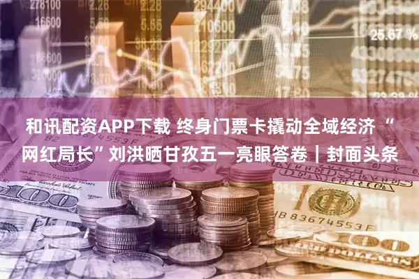 和讯配资APP下载 终身门票卡撬动全域经济 “网红局长”刘洪晒甘孜五一亮眼答卷｜封面头条