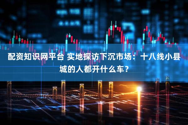 配资知识网平台 实地探访下沉市场：十八线小县城的人都开什么车？