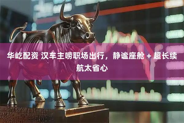 华屹配资 汉车主唠职场出行，静谧座舱 + 超长续航太省心
