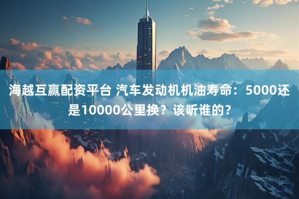 海越互赢配资平台 汽车发动机机油寿命：5000还是10000公里换？该听谁的？